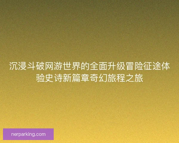沉浸斗破网游世界的全面升级冒险征途体验史诗新篇章奇幻旅程之旅