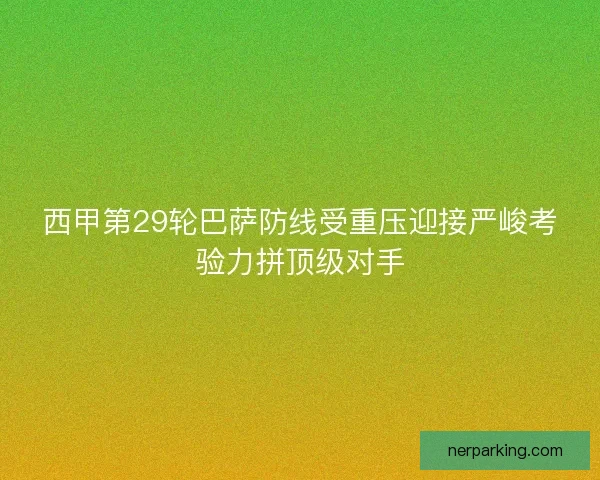 西甲第29轮巴萨防线受重压迎接严峻考验力拼顶级对手