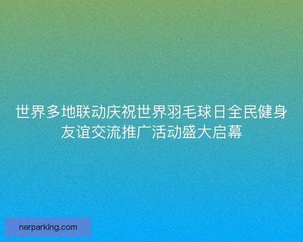 世界多地联动庆祝世界羽毛球日全民健身友谊交流推广活动盛大启幕