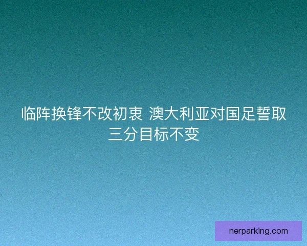 临阵换锋不改初衷 澳大利亚对国足誓取三分目标不变