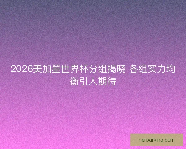 2026美加墨世界杯分组揭晓 各组实力均衡引人期待
