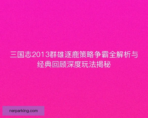 三国志2013群雄逐鹿策略争霸全解析与经典回顾深度玩法揭秘