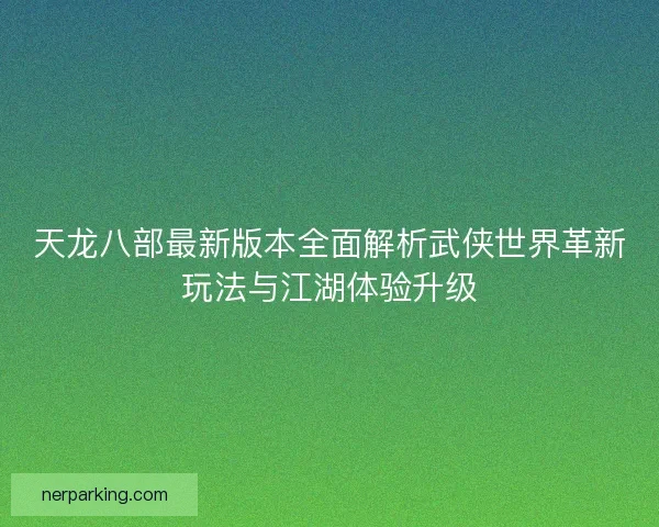 天龙八部最新版本全面解析武侠世界革新玩法与江湖体验升级