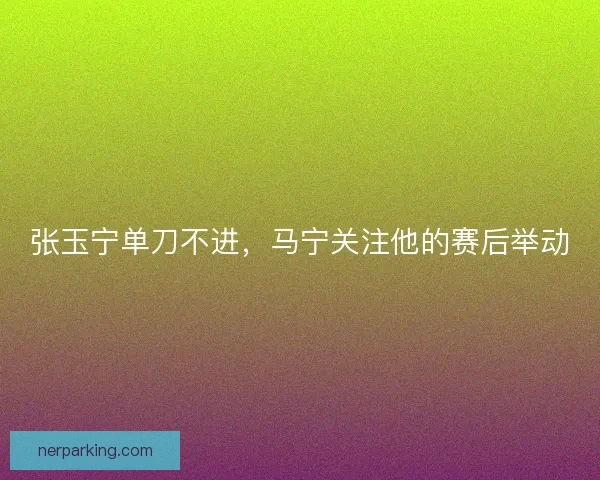 张玉宁单刀不进，马宁关注他的赛后举动