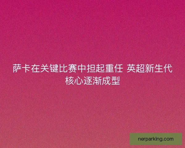 萨卡在关键比赛中担起重任 英超新生代核心逐渐成型