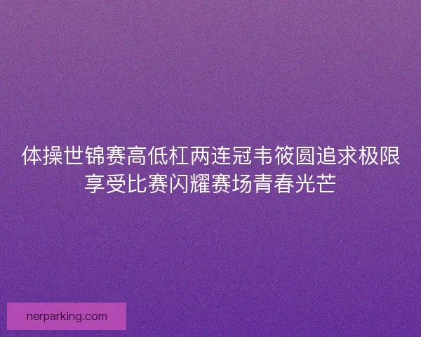 体操世锦赛高低杠两连冠韦筱圆追求极限享受比赛闪耀赛场青春光芒