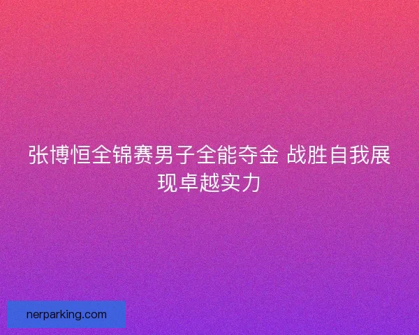 张博恒全锦赛男子全能夺金 战胜自我展现卓越实力