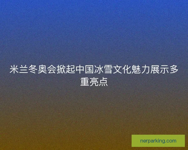 米兰冬奥会掀起中国冰雪文化魅力展示多重亮点