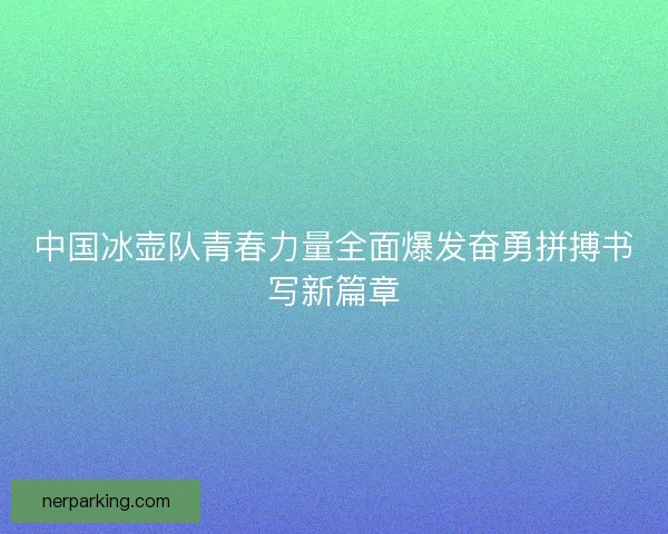 中国冰壶队青春力量全面爆发奋勇拼搏书写新篇章