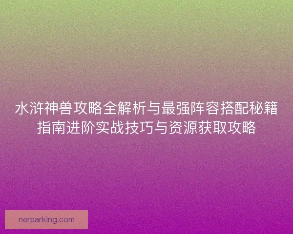 水浒神兽攻略全解析与最强阵容搭配秘籍指南进阶实战技巧与资源获取攻略