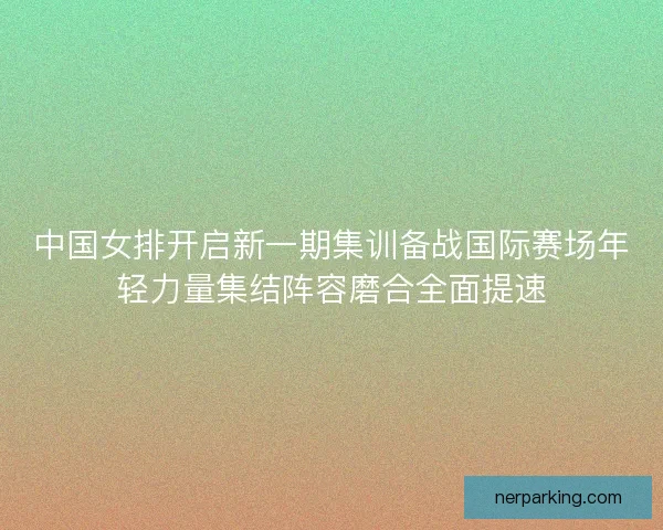 中国女排开启新一期集训备战国际赛场年轻力量集结阵容磨合全面提速