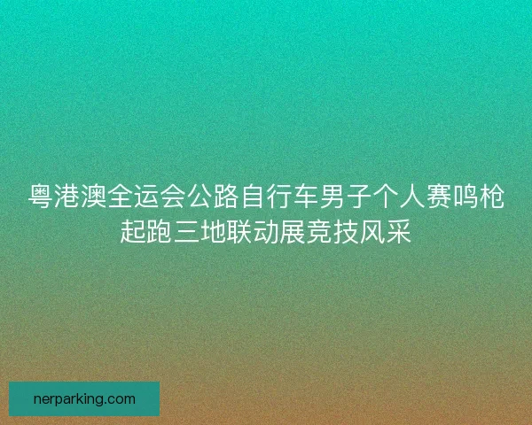 粤港澳全运会公路自行车男子个人赛鸣枪起跑三地联动展竞技风采 粤港澳全运会公路自行车男子个人赛鸣枪起跑三地联动展竞技风采