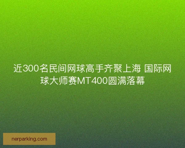 近300名民间网球高手齐聚上海 国际网球大师赛MT400圆满落幕