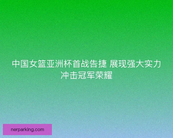 中国女篮亚洲杯首战告捷 展现强大实力冲击冠军荣耀