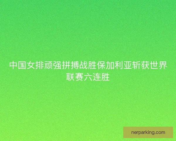 中国女排顽强拼搏战胜保加利亚斩获世界联赛六连胜