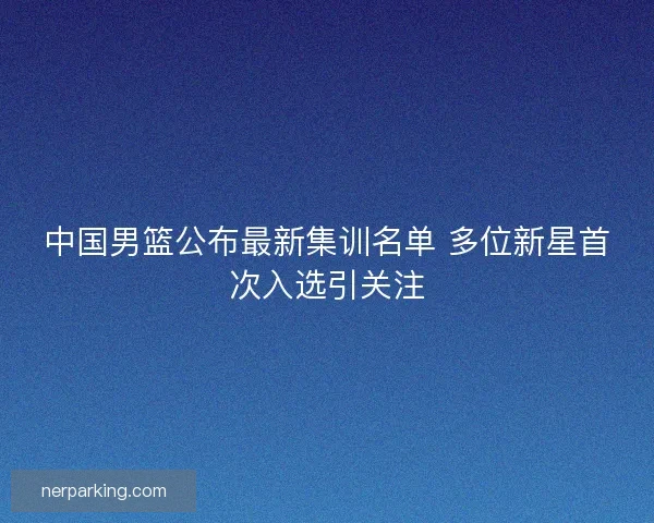 中国男篮公布最新集训名单 多位新星首次入选引关注