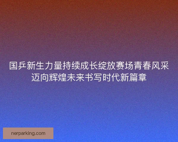 国乒新生力量持续成长绽放赛场青春风采迈向辉煌未来书写时代新篇章