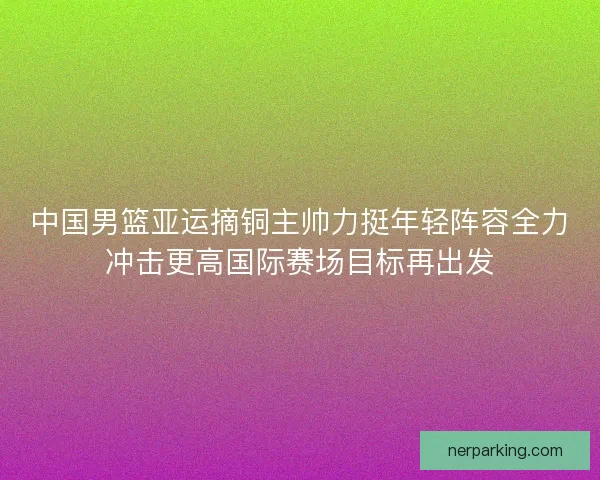 中国男篮亚运摘铜主帅力挺年轻阵容全力冲击更高国际赛场目标再出发