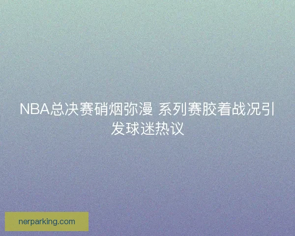 NBA总决赛硝烟弥漫 系列赛胶着战况引发球迷热议 NBA总决赛硝烟弥漫 系列赛胶着战况引发球迷热议