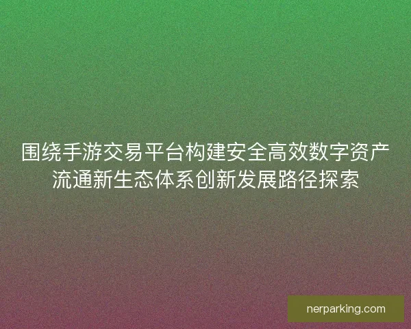 围绕手游交易平台构建安全高效数字资产流通新生态体系创新发展路径探索