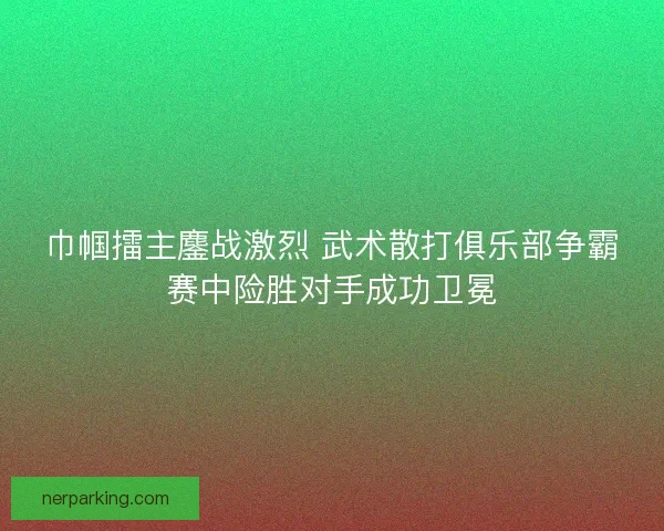 巾帼擂主鏖战激烈 武术散打俱乐部争霸赛中险胜对手成功卫冕