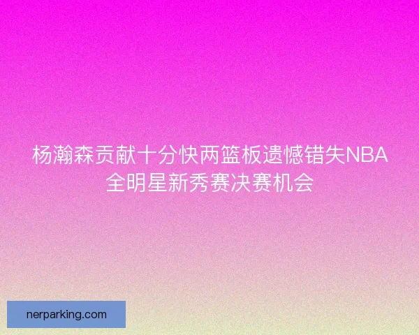 杨瀚森贡献十分快两篮板遗憾错失NBA全明星新秀赛决赛机会